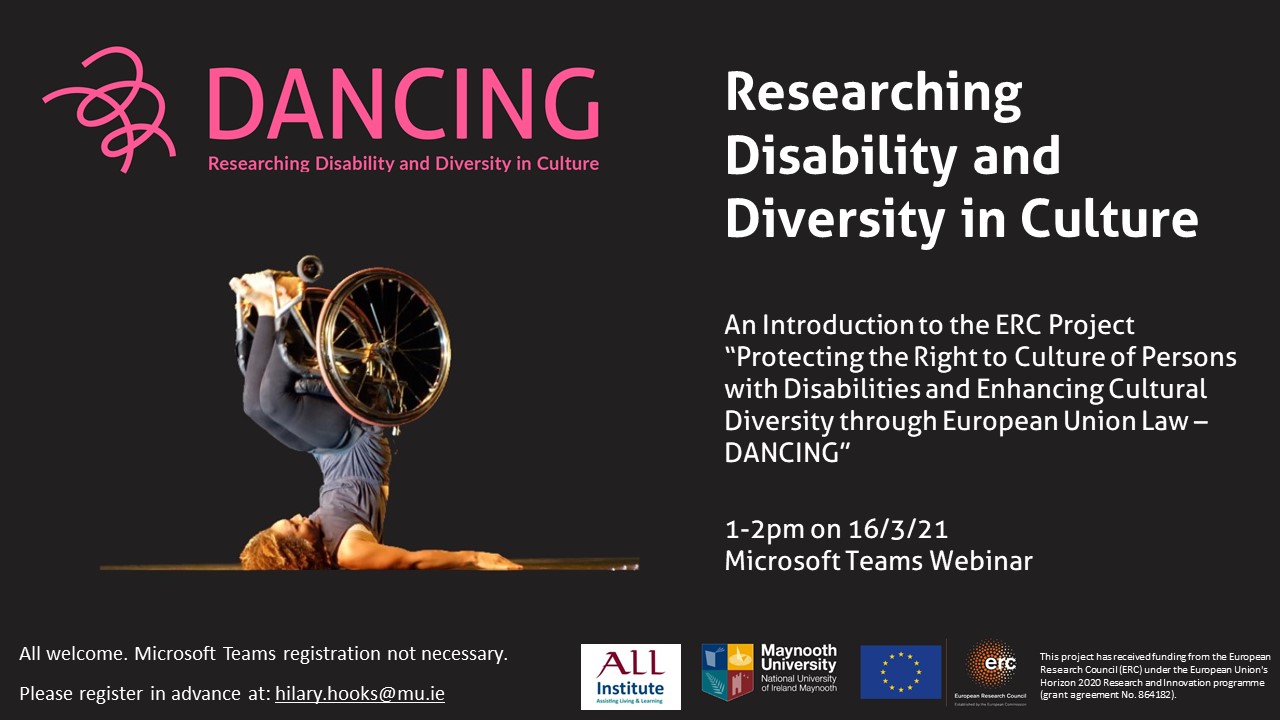 Researching Disability and Diversity in Culture.  An Introduction to the ERC Project “Protecting the Right to Culture of Persons with Disabilities and Enhancing Cultural Diversity through European Union Law – DANCING”.  1-2pm on 16/3/21 Microsoft Teams Webinar.  All welcome. Microsoft Teams registration not necessary. Please register in advance at: hilary.hooks@mu.ie 